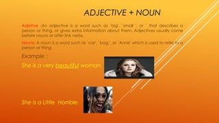 ADJECTIVE + NOUN 
Adjetive :An adjective is a word such as `big', `small ', or ` that describes a 
person or thing, or gives extra information about them. Adjectives usually come 
before nouns or after link verbs. 
Nouns: A noun is a word such as `car', `bag ', or `Anne' which is used to refer to a 
person or thing 
Example : 
She is a very beautiful woman 
She is a Little Horrible 
 