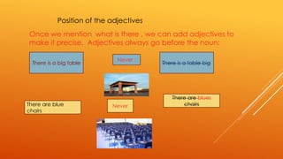 Position of the adjectives 
Once we mention what is there , we can add adjectives to 
make it precise. Adjectives always go before the noun: 
. Never : 
There is a big table 
There is a table big 
There are blue 
chairs 
Never 
There are blues 
chairs 
 