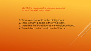 Identify the mistakes in the following sentences 
(days of the week, prepositions): 
1. There are one table in the dining room. 
2. There is many people in the living room. 
3. There are five blues houses in the neighborhood. 
4. There is two reds chairs in front of the t.v. 
 