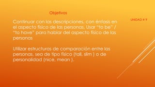 Objetivos 
Continuar con las descripciones, con énfasis en 
el aspecto físico de las personas. Usar “to be” / 
“to have” para hablar del aspecto físico de las 
personas 
Utilizar estructuras de comparación entre las 
personas, sea de tipo físico (tall, slim ) o de 
personalidad (nice, mean ). 
UNIDAD # 9 
 