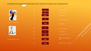 Completa las siguientes descripciones usando el verbo que corresponda 
2. Germán, the Rock- Star! 
is 
He young and handsome. 
is 
He friendly and cool. 
has 
She blue, spiky hair . 
Is 
She tall and a very strong. 
has 
He big, hazel eyes. 
3.Camila, the famous model! 
She 
young and beautiful. 
is 
is 
has 
She nice and sweet. 
She long, straight, black hair. 
She 
medium height and medium 
weight. 
has 
has 
She beautiful, sweet, brown eyes. 
 
