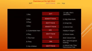 1.She 
(-) ugly, she is 
beautiful. 
2.She (-) big, blue eyes. 
3.They 
(-) long hair. 
4.She 
(-) blond hair. 
5. Colombian men medium height . 
6 They (-) brown eyes. 
7. The man short, brown hair. 
8. They 
thin, tall and good-looking. 
9. My children 
(-) blond hair. They 
have brown hair. 
Exercises put the right Word . 
isn't- doesn't have- don't have - are-isn't 
doesn't have 
don't have 
doesn't have 
are 
don't have 
has 
are 
don't have 
has 
 