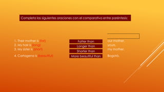 Completa las siguientes oraciones con el comparativo entre paréntesis: 
1. Their mother is (fat) Fatter than 
our mother. 
2. My hair is (long) yours. 
3. My sister is (short) my mother. 
Longer than 
Shorter than 
4. Cartagena is (beautiful) Bogotá. 
More beautiful than 
 