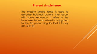 Present simple tense. 
The Present simple tense is used to 
describe habitual actions that occur 
with some frequency. It refers to the 
form take the verbs when it conjugated 
to the 3rd person singular that it to say 
(HE, SHE, IT) 
 