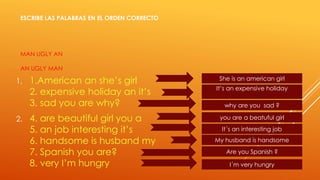 ESCRIBE LAS PALABRAS EN EL ORDEN CORRECTO 
MAN UGLY AN 
AN UGLY MAN 
1. 1.American an she’s girl 
2. expensive holiday an it’s 
3. sad you are why? 
2. 4. are beautiful girl you a 
5. an job interesting it’s 
6. handsome is husband my 
7. Spanish you are? 
8. very I’m hungry 
She is an american girl 
It’s an expensive holiday 
why are you sad ? 
you are a beatuful girl 
It´s an interesting job 
My husband is handsome 
Are you Spanish ? 
I´m very hungry 
 