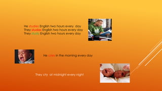 He studies English two hours every day 
They studies English two hours every day 
They study English two hours every day 
He cries in the morning every day 
They cry at midnight every night 
 