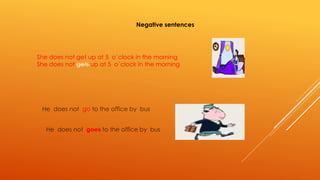 Negative sentences 
She does not get up at 5 o´clock in the morning 
She does not gets up at 5 o´clock in the morning 
He does not go to the office by bus 
He does not goes to the office by bus 
 