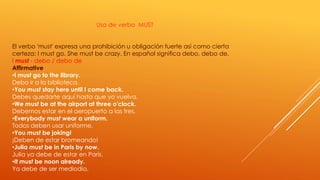 Uso de verbo MUST 
El verbo 'must' expresa una prohibición u obligación fuerte así como cierta 
certeza: I must go. She must be crazy. En español significa debo, debo de. 
I must - debo / debo de 
Affirmative 
•I must go to the library. 
Debo ir a la biblioteca. 
•You must stay here until I come back. 
Debes quedarte aquí hasta que yo vuelva. 
•We must be at the airport at three o'clock. 
Debemos estar en el aeropuerto a las tres. 
•Everybody must wear a uniform. 
Todos deben usar uniforme. 
•You must be joking! 
¡Deben de estar bromeando! 
•Julia must be in Paris by now. 
Julia ya debe de estar en París. 
•It must be noon already. 
Ya debe de ser mediodía. 
 