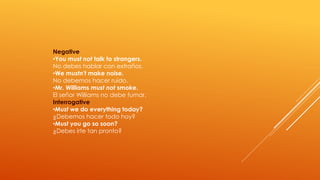 Negative 
•You must not talk to strangers. 
No debes hablar con extraños. 
•We mustn't make noise. 
No debemos hacer ruido. 
•Mr. Williams must not smoke. 
El señor Williams no debe fumar. 
Interrogative 
•Must we do everything today? 
¿Debemos hacer todo hoy? 
•Must you go so soon? 
¿Debes irte tan pronto? 
 