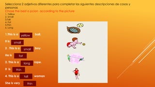 Selecciona 2 adjetivos diferentes para completar las siguientes descripciones de cosas y 
personas 
Chose the best o pcion according to the picture 
1. Yellow 
2. Small 
3.Tall 
4. Fat 
5.Thin 
6. Long 
1.This is a ball. 
It is 
2 . This is a boy. 
He is 
2. This is a rope. 
It is 
4. This is a woman 
She is very 
yellow 
small 
small 
fat 
long 
thin 
tall 
thin 
 