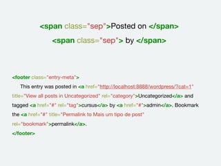 <span class="sep">Posted on </span>
<span class="sep"> by </span>
<footer class="entry-meta">
	 This entry was posted in <a href="http://localhost:8888/wordpress/?cat=1"
title="View all posts in Uncategorized" rel="category">Uncategorized</a> and
tagged <a href="#" rel="tag">cursus</a> by <a href="#">admin</a>. Bookmark
the <a href="#" title="Permalink to Mais um tipo de post"
rel="bookmark">permalink</a>.	 	
</footer>
 