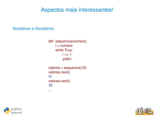 Aspectos mais interessantes!


    Iteradores e Geradores


                       def  sequencia(numero):
                            i = numero
                            while True:
                                 i += 1
                                 yield i

                       valores = sequencia(10)
                       valores.next()
                       11
                       valores.next()
                       12
                       ...




                                          
 