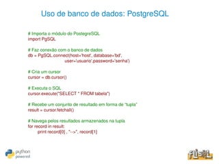 Uso de banco de dados: PostgreSQL

    # Importa o módulo do PostegreSQL
    import PgSQL

    # Faz conexão com o banco de dados
    db = PgSQL.connect(host='host', database='bd', 
                       user='usuario',password='senha')

    # Cria um cursor
    cursor = db.cursor()

    # Executa o SQL
    cursor.execute("SELECT * FROM tabela")

    # Recebe um conjunto de resultado em forma de “tupla”
    result = cursor.fetchall()

    # Navega pelos resultados armazenados na tupla
    for record in result:
          print record[0] , "­­>", record[1]



                                             
 