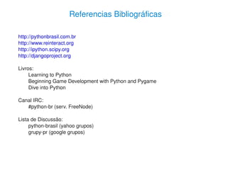 Referencias Bibliográficas

    http://pythonbrasil.com.br
    http://www.reinteract.org
    http://ipython.scipy.org
    http://djangoproject.org

    Livros:
         Learning to Python
         Beginning Game Development with Python and Pygame
         Dive into Python

    Canal IRC:
       #python­br (serv. FreeNode)

    Lista de Discussão:
         python­brasil (yahoo grupos)
         grupy­pr (google grupos)



                                          
 