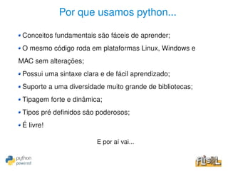Por que usamos python...

     Conceitos fundamentais são fáceis de aprender;
     O mesmo código roda em plataformas Linux, Windows e 
    MAC sem alterações;
     Possui uma sintaxe clara e de fácil aprendizado;
     Suporte a uma diversidade muito grande de bibliotecas;
     Tipagem forte e dinâmica;
     Tipos pré definidos são poderosos;
     É livre!

                             E por aí vai...

                                    
 