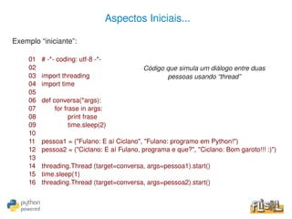 Aspectos Iniciais...

Exemplo “iniciante”:

     01   # ­*­ coding: utf­8 ­*­
     02                                      Código que simula um diálogo entre duas
     03   import threading                          pessoas usando “thread”
     04   import time
     05
     06   def conversa(*args):
     07        for frase in args:
     08              print frase
     09              time.sleep(2)
     10
     11   pessoa1 = ("Fulano: E aí Ciclano", "Fulano: programo em Python!")
     12   pessoa2 = ("Ciclano: E aí Fulano, programa e que?", "Ciclano: Bom garoto!!! :)")
     13
     14   threading.Thread (target=conversa, args=pessoa1).start()
     15   time.sleep(1)
     16   threading.Thread (target=conversa, args=pessoa2).start()

                                              
 