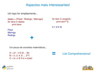 Aspectos mais interessantes!

    Um laço for simplesmente...

    dados = ['Flisol', 'Rodrigo', 'Maringa']       for item in range(5):
    for itens in dados:                                  print item**2,
          print itens
                                                   0 1 4 9 16
    Flisol
    Maringa
    Rodrigo
                             +
     Um pouco de conceitos matemáticos...

     A = {x² : x Є {0 ... 9}}
     B = (1, 2, 4, 8, ... 2¹²)
                                                   =            List Comprehensions!
     C = {x | x Є A e x é par}


                                                
 