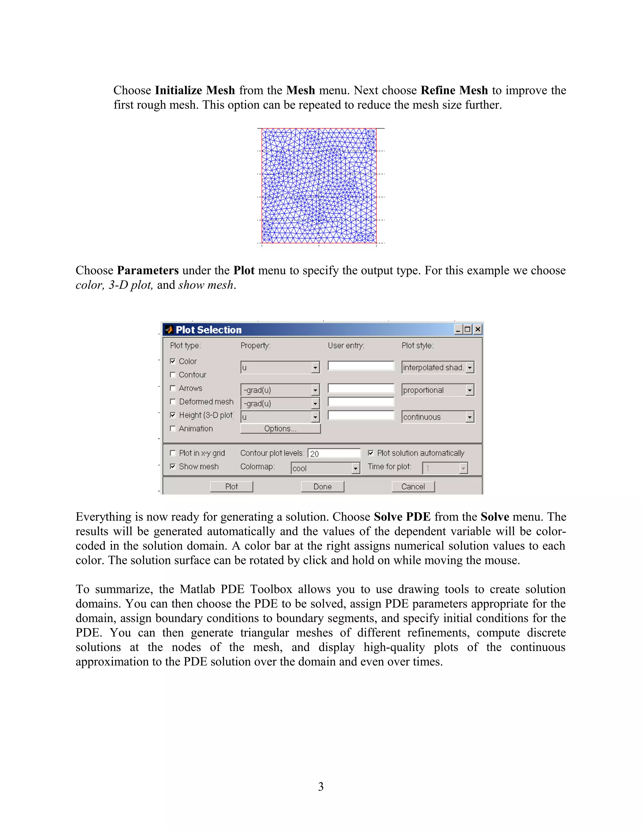 Choose Initialize Mesh from the Mesh menu. Next choose Refine Mesh to improve the
first rough mesh. This option can be repeated to reduce the mesh size further.
Choose Parameters under the Plot menu to specify the output type. For this example we choose
color, 3-D plot, and show mesh.
Everything is now ready for generating a solution. Choose Solve PDE from the Solve menu. The
results will be generated automatically and the values of the dependent variable will be color-
coded in the solution domain. A color bar at the right assigns numerical solution values to each
color. The solution surface can be rotated by click and hold on while moving the mouse.
To summarize, the Matlab PDE Toolbox allows you to use drawing tools to create solution
domains. You can then choose the PDE to be solved, assign PDE parameters appropriate for the
domain, assign boundary conditions to boundary segments, and specify initial conditions for the
PDE. You can then generate triangular meshes of different refinements, compute discrete
solutions at the nodes of the mesh, and display high-quality plots of the continuous
approximation to the PDE solution over the domain and even over times.
3
 