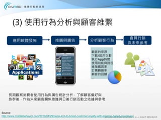 (3) 使用行為分析與顧客維繫
                                                                                                        會員行銷
         應用軟體發佈                             推廣與廣告                       分析顧客行為
                                                                                                       與未來參考

                                                                          顧客的來源
                                                                          下載/啟用次數
                                                                          執行App時間
                                                                          使用功能與路徑
                                                                          進階購買率
                                                                          訂購轉換率
        Applications                                                      顧客的回饋
                                                                          …




     長期觀察消費者使用行為與廣告統計分析，了解顧客偏好與
     族群後，作為未來顧客關係維護與日後行銷活動之依據與參考


Source:
http://www.mobilebehavior.com/2010/04/29/pepsi-loot-to-boost-customer-loyalty-with-location-based-incentives/
 