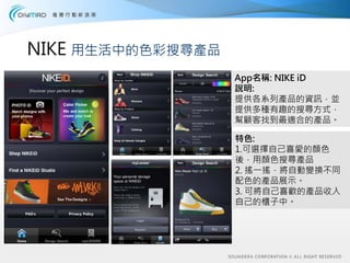 NIKE 用生活中的色彩搜尋產品
                   App名稱: NIKE iD
                   說明:
                   提供各系列產品的資訊，並
                   提供多種有趣的搜尋方式，
                   幫顧客找到最適合的產品。

                   特色:
                   1.可選擇自己喜愛的顏色
                   後，用顏色搜尋產品
                   2. 搖一搖，將自動變換不同
                   配色的產品展示。
                   3. 可將自己喜歡的產品收入
                   自己的櫃子中。
 