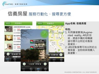 信義房屋 服務行動化、搜尋更方便
              App名稱: 信義房屋

              特色:
              1. 利用擴增實境(Augme-
                 nted reality, AR)的技
                 術，透過手機的相機鏡
                 頭可標示出附近待售房
                 屋資訊。
              2. LBS定點搜尋可找出附近出
                 售房屋，並即時與相關人
                 員連繫。
 