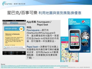 星巴克/百事可樂 利用地圖與簽到集點換優惠

                                            App名稱: Foursquare /
                                                     Pepsi loot
                                            特色:
                                            Foursquare—星巴克
                                            (Starbucks)與Foursquare合
                                            作，當消費者經常光臨同一家星
                                            巴克並check-in成為該店的市長
                                            後，即可獲得一杯免費飲品。

                                            Pepsi loot—消費者可從地圖上
                                            知道哪些有供應百事可樂的餐廳
                                            或店家，並利用check in次數累
                                            積點數，兌換優惠(如免費音樂
                                            下載) 。

Source:
http://www.mobilebehavior.com/2010/03/26/nba-x-espn-check-in-to-basketball-related-locations-for-points-and-trophies/
http://www.inside.com.tw/05/19/foursquare-and-starbucks-team-up-to-offer-customer-rewards
 