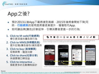 App之後?
                 預計2013以後App下載將達到高峰，2015年後將會開始下降;同
                 時，行動網頁的使用度將會逐漸提升，慢慢取代App.
                 如何讓品牌(廣告)印象延伸，引導消費者更進一步的行為:

        1. Click to M-web(行動網頁)
           導引更深度的廣告與行為
        2. Click to MMS(多媒體訊息)
           提升記憶/廣告留存/資訊提供
        3. Click to buy (直接購買)
           促進銷售、觸發消費
        4. Click to share(社群分享)
           快速累積口碑效益
        5. Click to interactive …
           搭配更多的互動機制設計

Source:
http://www.mobilemarketingwatch.com/report-mobile-app-downloads-to-peak-in-2013-after-that-its-all-about-the-mobile-web-6372/
 