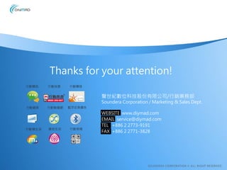 Thanks for your attention!
行動簡訊    行動找查    行動觸發


                         聲世紀數位科技股份有限公司/行銷業務部
                         Soundera Corporation / Marketing & Sales Dept.
行動網頁    行動聯播網   藍牙近身廣告
                         WEBSITE www.diymad.com
                         EMAIL service@diymad.com
                         TEL +886 2 2773-9191
行動樂生活   適地生活    行動條碼
                         FAX +886 2 2771-3828
 