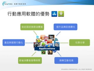 行動應用軟體的優勢

       貼近固定族群消費者             提升品牌訊息曝光




產品與服務行動化                                社群分享

              Applications




      節省消費者搜尋時間               娛樂互動性高
 
