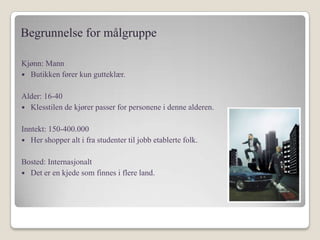 Begrunnelse for målgruppeKjønn: Mann Butikken fører kun gutteklær.Alder: 16-40Klesstilen de kjører passer for personene i denne alderen.Inntekt: 150-400.000Her shopper alt i fra studenter til jobb etablerte folk.Bosted: InternasjonaltDet er en kjede som finnes i flere land.