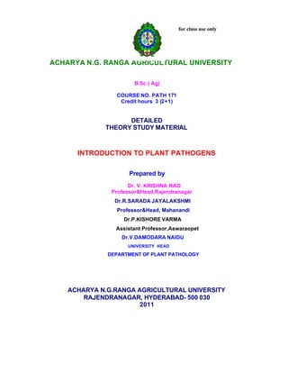 for class use only
ACHARYA N.G. RANGA AGRICULTURAL UNIVERSITY
B.Sc ( Ag)
COURSE NO. PATH 171
Credit hours 3 (2+1)
DETAILED
THEORY STUDY MATERIAL
INTRODUCTION TO PLANT PATHOGENS
Prepared by
Dr. V. KRISHNA RAO
Professor&Head,Rajendranagar
Dr.R.SARADA JAYALAKSHMI
Professor&Head, Mahanandi
Dr.P.KISHORE VARMA
Assistant Professor,Aswaraopet
Dr.V.DAMODARA NAIDU
UNIVERSITY HEAD
DEPARTMENT OF PLANT PATHOLOGY
ACHARYA N.G.RANGA AGRICULTURAL UNIVERSITY
RAJENDRANAGAR, HYDERABAD- 500 030
2011
 