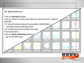 Un’ App funziona se.. Ha un  mercato  proprio ha un nome e un’icona che attirano e descrivono la “mission” dell’APP E’ descritta bene (elenco funzionalità e VANTAGGI e   immagini chiare) nell’App Store E’ scritta bene ed è semplice da usare Funziona bene Ha un  piano marketing  alla base  per la sua diffusione 