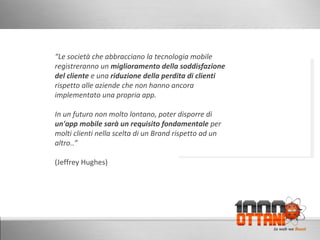 “ Le società che abbracciano la tecnologia mobile registreranno un  miglioramento della soddisfazione del cliente  e una  riduzione della perdita di clienti rispetto alle aziende che non hanno ancora implementato una propria app. In un futuro non molto lontano, poter disporre di un'app mobile sarà un requisito fondamentale  per molti clienti nella scelta di un Brand rispetto ad un altro..” (Jeffrey Hughes) 