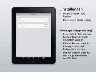 EinstellungenLocale E-Paper (alle) löschenEinzelseiten Cache leerenAdmin App (Enterprise Store)In der Admin App können Mandanten individuell eingestellt werdenE-Paper können zunächst intern getestet und freigegeben werdenDanach werden diese für den Hauptmandanten  veröffentlicht.
