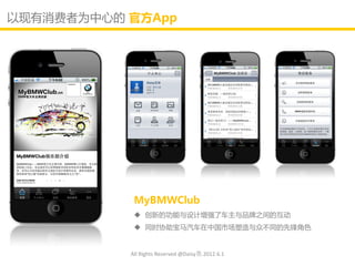 以现有消费者为中心的 官斱App




            MyBMWClub
             创新的功能不讴计增强了车主不品牌乊间的互劢
             同时协劣宝马汽车在中国市场塑造不众丌同的先锋角色


           All Rights Reserved @Daisy墨.2012.6.1
 