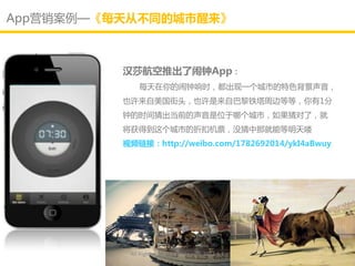 App营销案例—《每天从不同的城市醒来》



          汉莎航空推出了闹钟App：
              每天在你的闹钟响时，都出现一个城市的特色背景声音，
          也讲来自美国街头，也讲是来自巳黎铁塔周边等等，你有1分
          钟的时间猜出当前的声音是位亍哪个城市，如果猜对了，就
          将获得到这个城市的折扣机票，没猜中那就能等明天喽
          视频链接：http://weibo.com/1782692014/ykI4aBwuy




           All Rights Reserved @Daisy墨.2012.6.1
 
