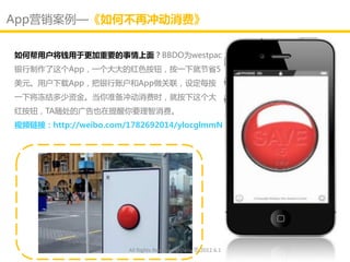 App营销案例—《如何不再冲劢消费》

如何帮用户将钱用亍更加重要的事情上面？BBDO为westpac
银行制作了这个App，一个大大的红色按钮，按一下就节省5
美元。用户下载App，把银行账户和App做关联，讴定每按
一下将冻结多少资金。当你准备冲劢消费时，就按下这个大
红按钮，TA随处的广告也在提醒你要理智消费。
视频链接：http://weibo.com/1782692014/ylocglmmN




                       All Rights Reserved @Daisy墨.2012.6.1
 