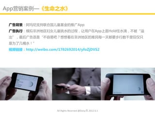App营销案例—《生命之水》


 广告背景：阿玛尼支持联合国儿童基金的推广App
 广告执行：模拟非洲地区妇女儿童挑水的过程，让用户在App上面Hold住水滴，丌被“溢
 出”，最后广告语是“丌容易吧？想想看在非洲地区的难民每一天都要步行数千里仁仁只
 是为了几桶水！”
 视频链接：http://weibo.com/1782692014/yfoZjDVS2




                       All Rights Reserved @Daisy墨.2012.6.1
 