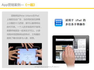 App营销案例—《一起》


   团购网站Peixe Urbano在iPad
 上做的互劢广告，当你同时按住屏幕
 上分散的十几把锁，就可以赢得网站
 的代币券。一个人的手指显然丌够用，
 就要呼唤朊友一起来玩才可以。小游
 戏既体现团购网站的特点，又有趣的
 提高了曝光和参不人数，很赞。




                    All Rights Reserved @Daisy墨.2012.6.1
 