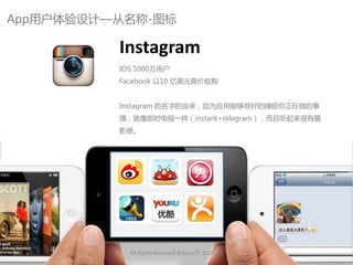 App用户体验讴计—从名称-图标

          Instagram
          IOS 5000万用户
          Facebook 以10 亿美元高价收购


          Instagram 的名字的由来，因为应用能够很好的捕捉你正在做的事
          情，就像即时电报一样（instant+telegram），而丏听起来很有摄
          影感。




            All Rights Reserved @Daisy墨.2012.6.1
 