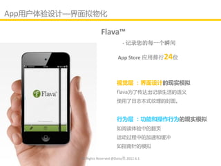 App用户体验讴计—界面拟物化

                       Flava™
                                    - 记录您的每一个瞬间

                                 App Store 应用排行24位



                                视觉层 ：界面设计的现实模拟
                                flava为了传达出记录生活的语义
                                使用了日志本式纹理的封面。


                                行为层 ：功能和操作行为的现实模拟
                                如阅读体验中的翻页
                                运劢过程中的加速和缓冲
                                如指南针的模拟

           All Rights Reserved @Daisy墨.2012.6.1
 