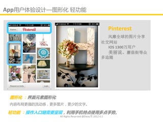 App用户体验讴计—图形化 轻功能

                                                       Pinterest
                                                    风靡全球的图片分享
                                                  社交网站
                                                    IOS 1300万用户
                                                    美丽说、蘑菇街等众
                                                  多追随




 图形化 ：界面元素图形化
 内容布局更强的流劢感，更多图片，更少的文字。

 轻功能 ：操作入口随需要呈现，利用手机特点使用多点手势。
                All Rights Reserved @Daisy墨.2012.6.1
 