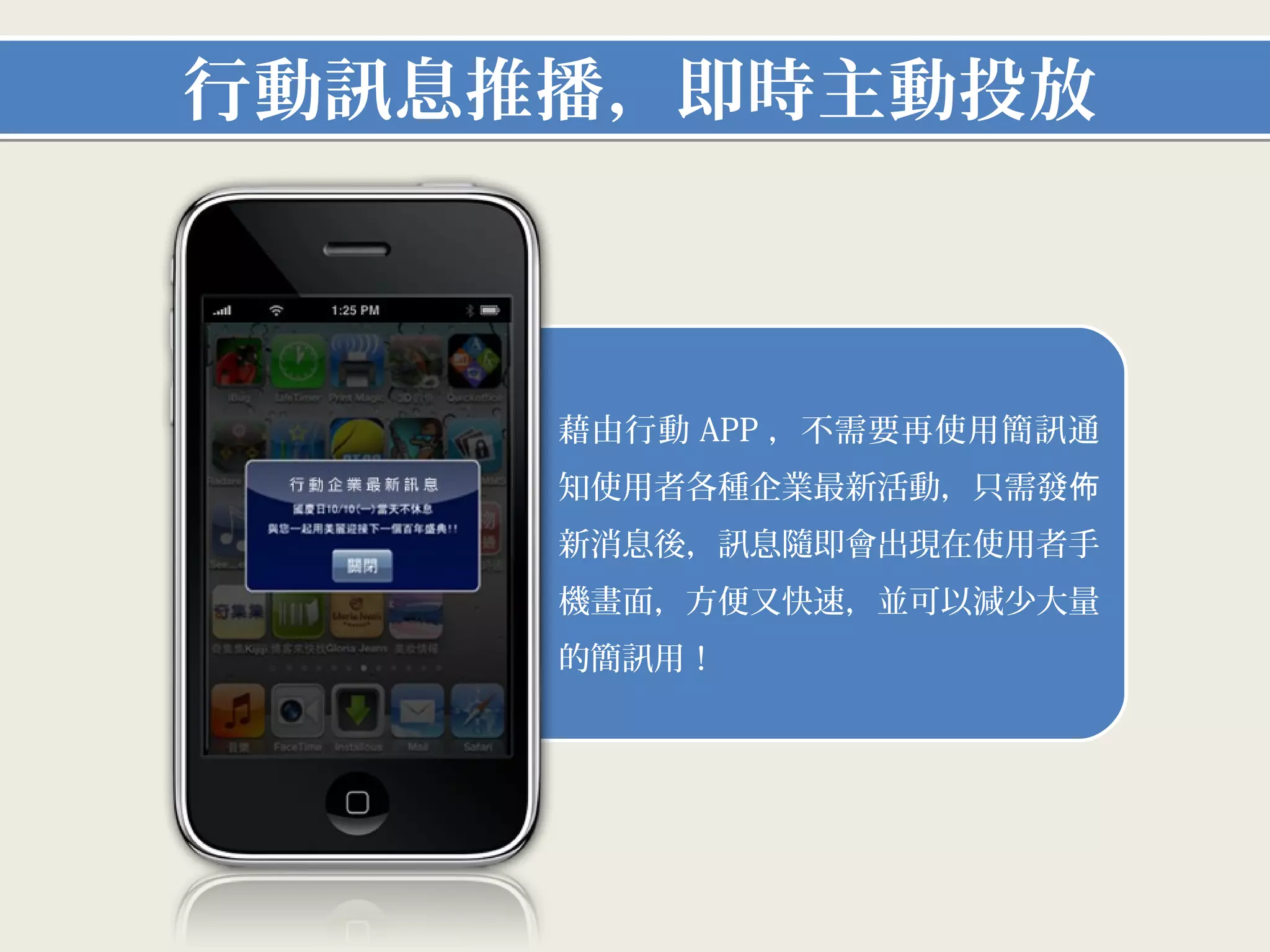 行動訊息推播，即時主動投放



    1. 藉由行動APP，不需要再使用簡訊通知
     使用者各種企業最新活動，只需發佈新
     消息後，訊息隨即會出現在使用者手機
     畫面，方便又快速，並可以減少大量的
     簡訊用！
 