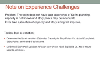 Note on Experience Challenges
 Problem: The team does not have past experience of Sprint planning,
 capacity is not known and story points may be inaccurate.
 Over time estimation of capacity and story sizing will improve.


Tactics, look at variation:
 Determine the Sprint variation (Estimated Capacity in Story Points Vs.. Actual Completed
  Story Points) at the end of each sprint.

 Determine Story Point variation for each story (No of hours expected Vs.. No of Hours
  used to complete).




                                                                                             8
 