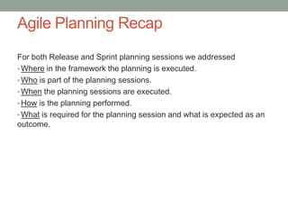 Agile Planning Recap
For both Release and Sprint planning sessions we addressed
• Where in the framework the planning is executed.
• Who is part of the planning sessions.
• When the planning sessions are executed.
• How is the planning performed.
• What is required for the planning session and what is expected as an
outcome.




                                                                         9
 