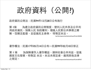 政府資料（公開?)
政府資訊公開法：⺠民國94年12月28⽇日公布施⾏行
第 1條	

	

 為建⽴立政府資訊公開制度，便利⼈人⺠民共享及公平利
⽤用政府資訊，保障⼈人⺠民 知的權利，增進⼈人⺠民對公共事務之瞭
解、信賴及監督，並促進⺠民主參與， 特制定本法。
http://law.moj.gov.tw/LawClass/LawAll.aspx?PCode=I0020026
著作權法：⺠民國17年05月14⽇日公布～⺠民國99年02月10⽇日修正
第 1 條	

	

 為保障著作⼈人著作權益，調和社會公共利益，促進
國家⽂文化發展，特制定 本法。本法未規定者，適⽤用其他法律
之規定。 http://law.moj.gov.tw/LawClass/LawAll.aspx?PCode=J0070017
Tuesday, May 7, 13
 