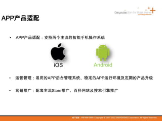 APP产品适配
• APP产品适配：支持两个主流的智能手机操作系统
iOS Android
• 运营管理：易用的APP后台管理系统、稳定的APP运行环境及定期的产品升级
• 营销推广：配套主流Store推广、百科网站及搜索引擎推广
 