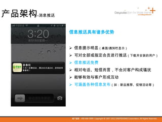 信息推送具有诸多优势
 信息提示明显（桌面/通知栏显示）
 可对全部或指定会员进行推送（下载并安装的用户）
 信息推送免费
 相对电话、短信而言，不会对客户构成骚扰
 能够有效与客户形成互动
 可涵盖各种信息发布（如：新品推荐、促销活动等）
家春秋
十月一优惠活动，满2000元返200，赶快进来
看看吧！
产品架构-消息推送
 