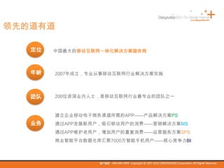 领先的道有道
中国最大的移动互联网一体化解决方案服务商
2007年成立，专业从事移动互联网行业解决方案实施
200位资深业内人士，是移动互联网行业最专业的团队之一
建立企业移动电子商务渠道所需的APP——产品解决方案PS
通过APP发展新用户，吸引移动用户的消费——营销解决方案MS
通过APP维护老用户，增加用户的重复消费——运营服务方案SPS
商业智能平台数据仓库汇聚7000万智能手机用户——核心竞争力BI
定位
年龄
团队
业务
 