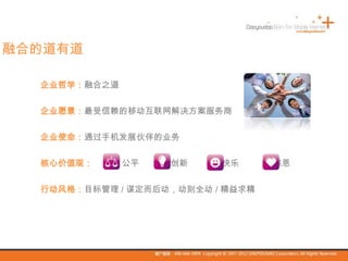 融合的道有道
企业哲学：融合之道
企业愿景：最受信赖的移动互联网解决方案服务商
企业使命：通过手机发展伙伴的业务
核心价值观： 公平 创新 快乐 感恩
行动风格：目标管理 / 谋定而后动，动则全动 / 精益求精
 